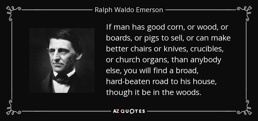 If man has good corn, or wood, or boards, or pigs to sell, or can make better chairs or knives, crucibles, or church organs, than anybody else, you will find a broad, hard-beaten road to his house, though it be in the woods. - Ralph Waldo Emerson