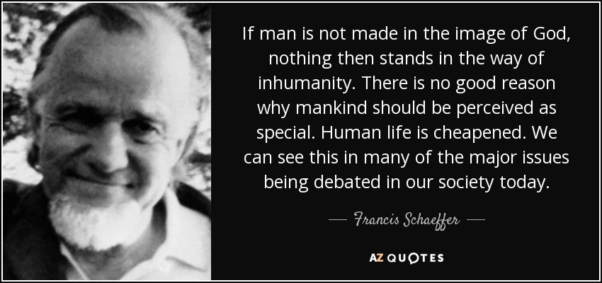 If man is not made in the image of God, nothing then stands in the way of inhumanity. There is no good reason why mankind should be perceived as special. Human life is cheapened. We can see this in many of the major issues being debated in our society today. - Francis Schaeffer