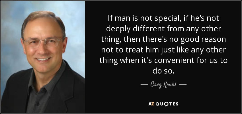 If man is not special, if he's not deeply different from any other thing, then there's no good reason not to treat him just like any other thing when it's convenient for us to do so. - Greg Koukl