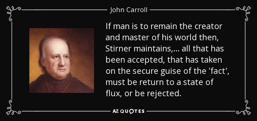 If man is to remain the creator and master of his world then, Stirner maintains, ... all that has been accepted, that has taken on the secure guise of the 'fact', must be return to a state of flux, or be rejected. - John Carroll