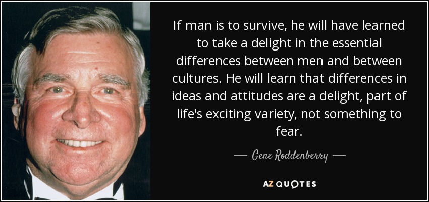 If man is to survive, he will have learned to take a delight in the essential differences between men and between cultures. He will learn that differences in ideas and attitudes are a delight, part of life's exciting variety, not something to fear. - Gene Roddenberry