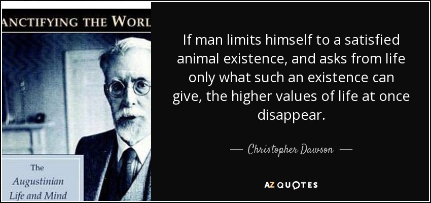 If man limits himself to a satisfied animal existence, and asks from life only what such an existence can give, the higher values of life at once disappear. - Christopher Dawson