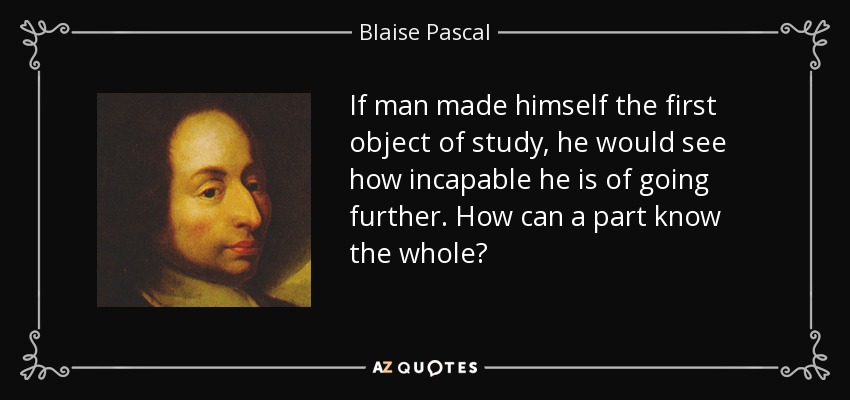 If man made himself the first object of study, he would see how incapable he is of going further. How can a part know the whole? - Blaise Pascal