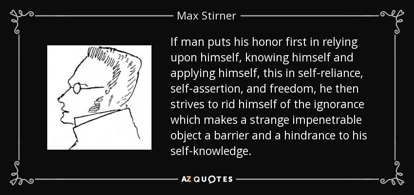 If man puts his honor first in relying upon himself, knowing himself and applying himself, this in self-reliance, self-assertion, and freedom, he then strives to rid himself of the ignorance which makes a strange impenetrable object a barrier and a hindrance to his self-knowledge. - Max Stirner