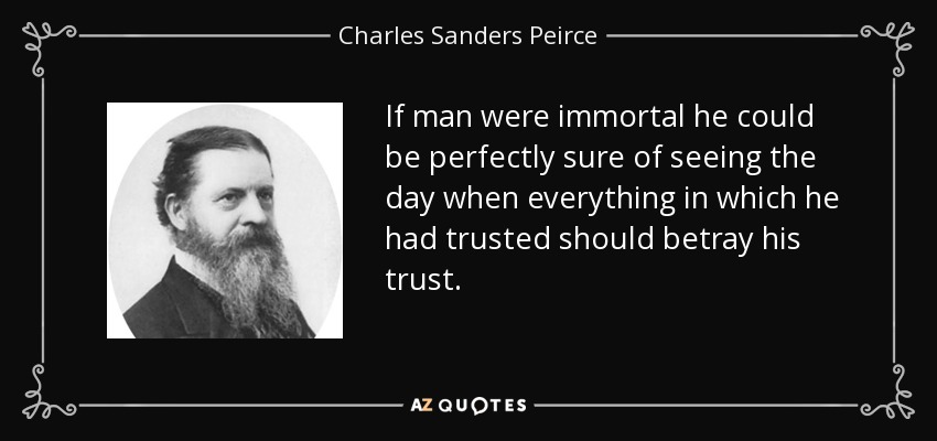 If man were immortal he could be perfectly sure of seeing the day when everything in which he had trusted should betray his trust. - Charles Sanders Peirce