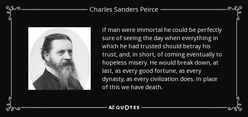 If man were immortal he could be perfectly sure of seeing the day when everything in which he had trusted should betray his trust, and, in short, of coming eventually to hopeless misery. He would break down, at last, as every good fortune, as every dynasty, as every civilization does. In place of this we have death. - Charles Sanders Peirce