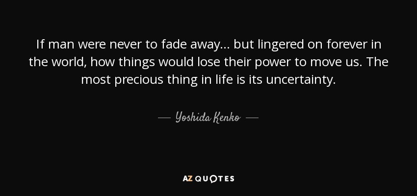 If man were never to fade away ... but lingered on forever in the world, how things would lose their power to move us. The most precious thing in life is its uncertainty. - Yoshida Kenko