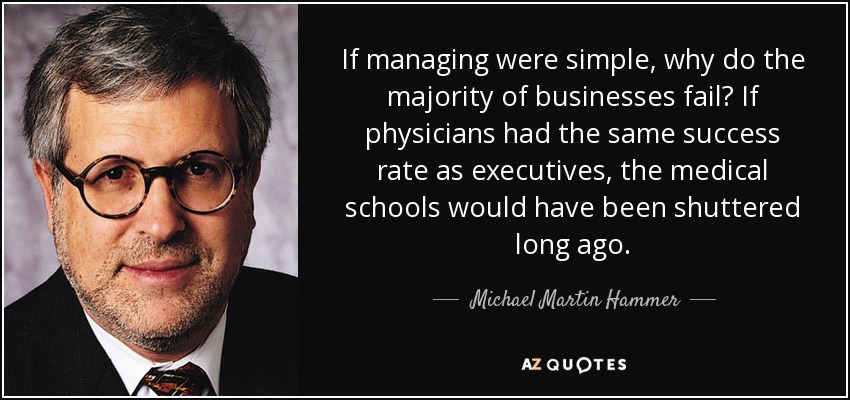 If managing were simple, why do the majority of businesses fail? If physicians had the same success rate as executives, the medical schools would have been shuttered long ago. - Michael Martin Hammer