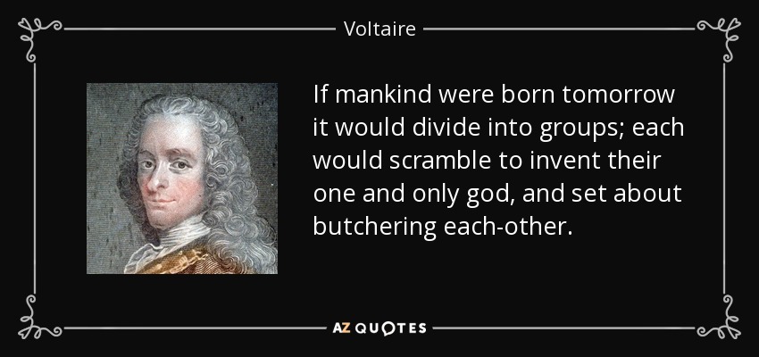 If mankind were born tomorrow it would divide into groups; each would scramble to invent their one and only god, and set about butchering each-other. - Voltaire