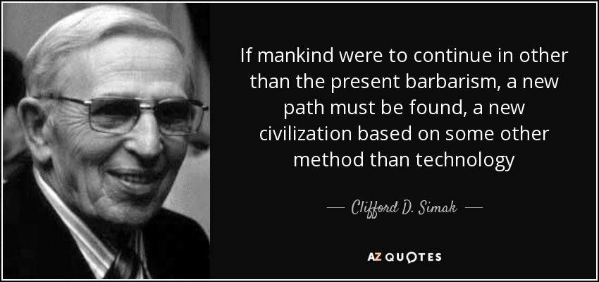 If mankind were to continue in other than the present barbarism, a new path must be found, a new civilization based on some other method than technology - Clifford D. Simak