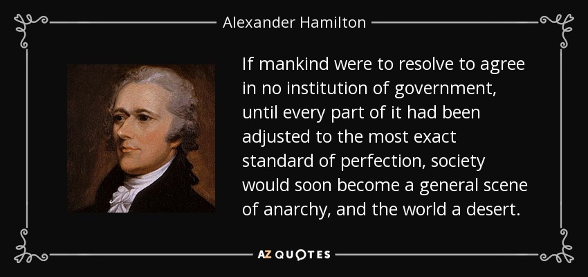 If mankind were to resolve to agree in no institution of government, until every part of it had been adjusted to the most exact standard of perfection, society would soon become a general scene of anarchy, and the world a desert. - Alexander Hamilton