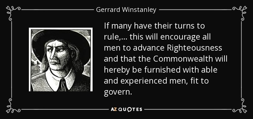 If many have their turns to rule, ... this will encourage all men to advance Righteousness and that the Commonwealth will hereby be furnished with able and experienced men, fit to govern. - Gerrard Winstanley