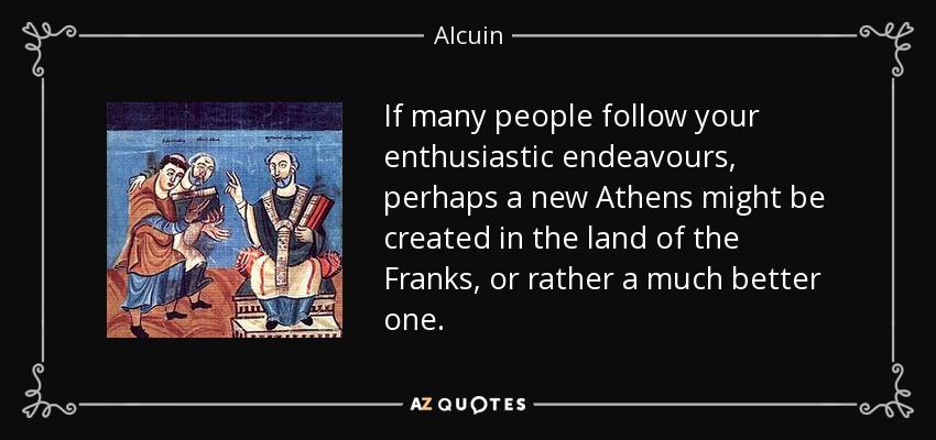 If many people follow your enthusiastic endeavours, perhaps a new Athens might be created in the land of the Franks, or rather a much better one. - Alcuin