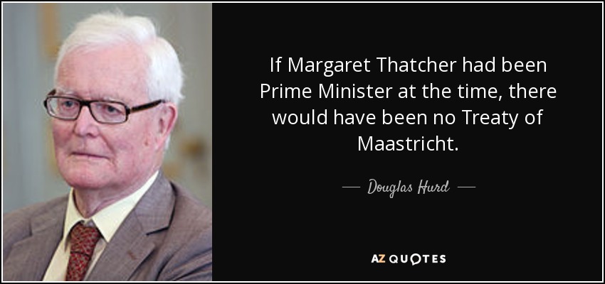 If Margaret Thatcher had been Prime Minister at the time, there would have been no Treaty of Maastricht. - Douglas Hurd