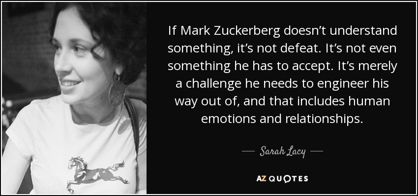 If Mark Zuckerberg doesn’t understand something, it’s not defeat. It’s not even something he has to accept. It’s merely a challenge he needs to engineer his way out of, and that includes human emotions and relationships. - Sarah Lacy