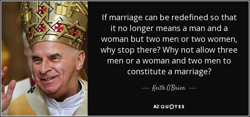 If marriage can be redefined so that it no longer means a man and a woman but two men or two women, why stop there? Why not allow three men or a woman and two men to constitute a marriage? - Keith O'Brien