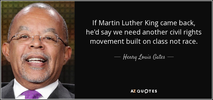 If Martin Luther King came back, he'd say we need another civil rights movement built on class not race. - Henry Louis Gates