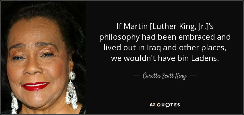 If Martin [Luther King, Jr.]'s philosophy had been embraced and lived out in Iraq and other places, we wouldn't have bin Ladens. - Coretta Scott King