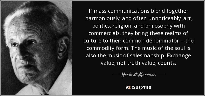 If mass communications blend together harmoniously, and often unnoticeably, art, politics, religion, and philosophy with commercials, they bring these realms of culture to their common denominator -- the commodity form. The music of the soul is also the music of salesmanship. Exchange value, not truth value, counts. - Herbert Marcuse