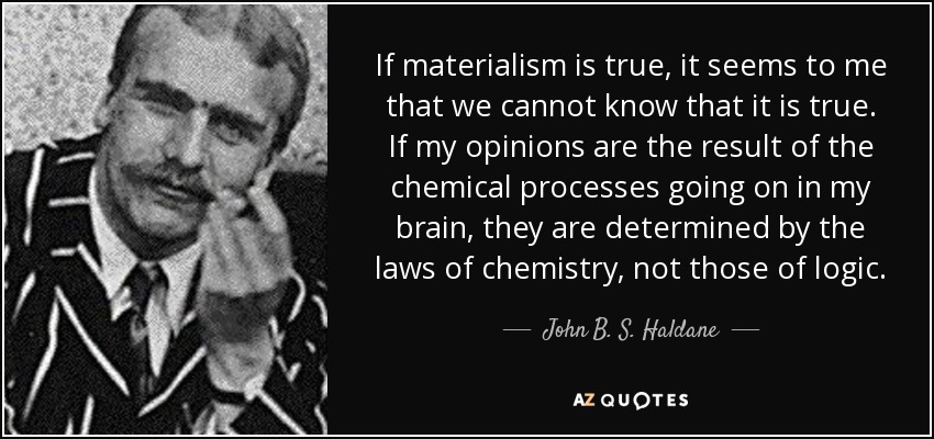 If materialism is true, it seems to me that we cannot know that it is true. If my opinions are the result of the chemical processes going on in my brain, they are determined by the laws of chemistry, not those of logic. - John B. S. Haldane