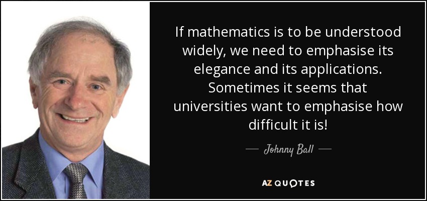 If mathematics is to be understood widely, we need to emphasise its elegance and its applications. Sometimes it seems that universities want to emphasise how difficult it is! - Johnny Ball