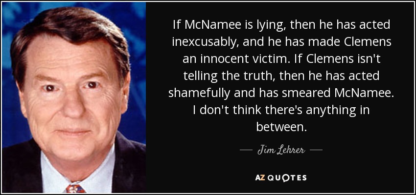 If McNamee is lying, then he has acted inexcusably, and he has made Clemens an innocent victim. If Clemens isn't telling the truth, then he has acted shamefully and has smeared McNamee. I don't think there's anything in between. - Jim Lehrer
