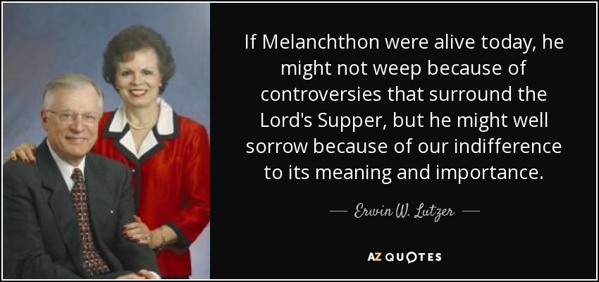 If Melanchthon were alive today, he might not weep because of controversies that surround the Lord's Supper, but he might well sorrow because of our indifference to its meaning and importance. - Erwin W. Lutzer