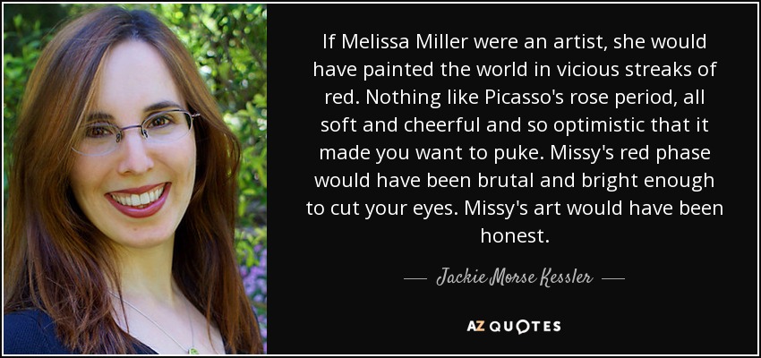 If Melissa Miller were an artist, she would have painted the world in vicious streaks of red. Nothing like Picasso's rose period, all soft and cheerful and so optimistic that it made you want to puke. Missy's red phase would have been brutal and bright enough to cut your eyes. Missy's art would have been honest. - Jackie Morse Kessler