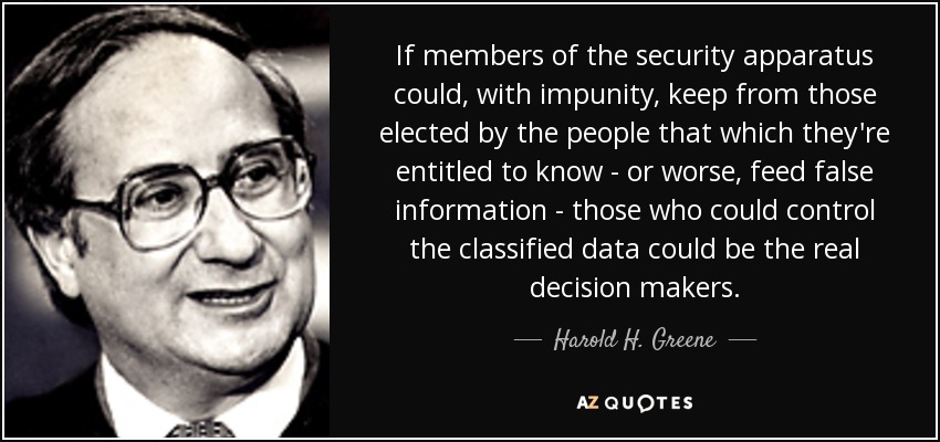 If members of the security apparatus could, with impunity, keep from those elected by the people that which they're entitled to know - or worse, feed false information - those who could control the classified data could be the real decision makers. - Harold H. Greene