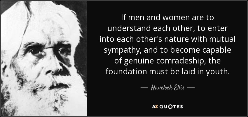 If men and women are to understand each other, to enter into each other's nature with mutual sympathy, and to become capable of genuine comradeship, the foundation must be laid in youth. - Havelock Ellis