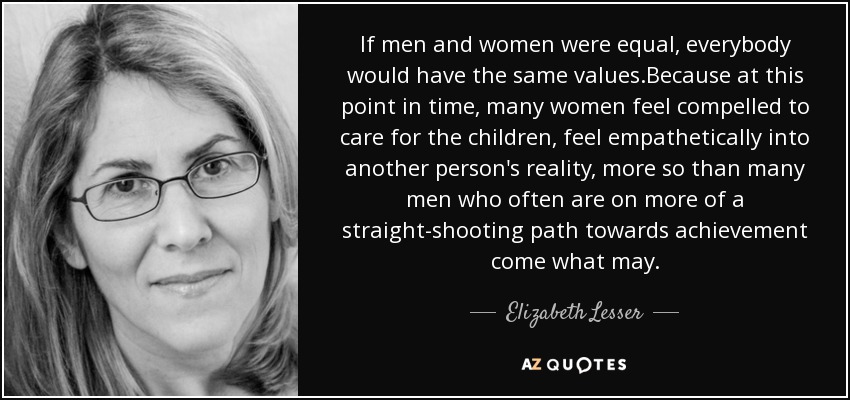 If men and women were equal, everybody would have the same values.Because at this point in time, many women feel compelled to care for the children, feel empathetically into another person's reality, more so than many men who often are on more of a straight-shooting path towards achievement come what may. - Elizabeth Lesser