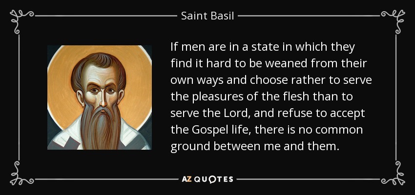 If men are in a state in which they find it hard to be weaned from their own ways and choose rather to serve the pleasures of the flesh than to serve the Lord, and refuse to accept the Gospel life, there is no common ground between me and them. - Saint Basil