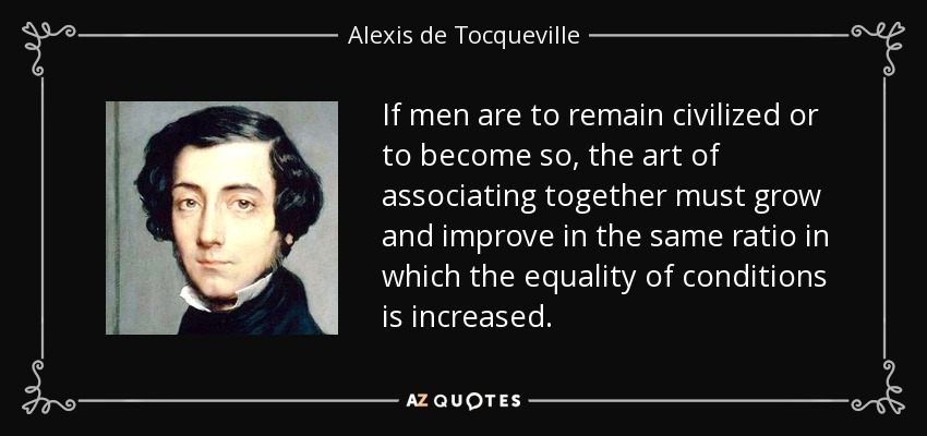 If men are to remain civilized or to become so, the art of associating together must grow and improve in the same ratio in which the equality of conditions is increased. - Alexis de Tocqueville