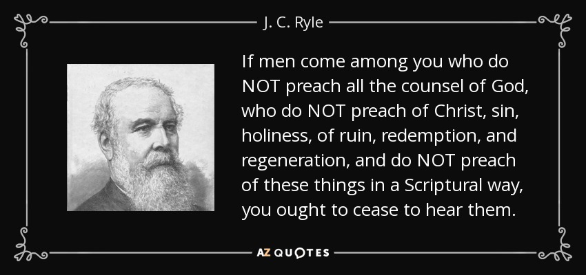 If men come among you who do NOT preach all the counsel of God, who do NOT preach of Christ, sin, holiness, of ruin, redemption, and regeneration, and do NOT preach of these things in a Scriptural way, you ought to cease to hear them. - J. C. Ryle