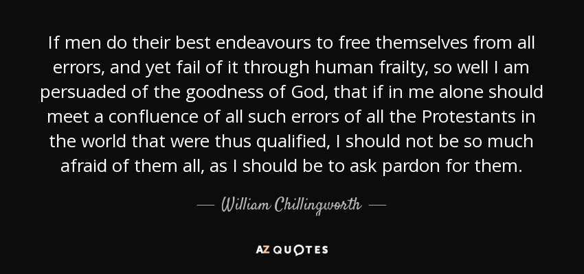 If men do their best endeavours to free themselves from all errors, and yet fail of it through human frailty, so well I am persuaded of the goodness of God, that if in me alone should meet a confluence of all such errors of all the Protestants in the world that were thus qualified, I should not be so much afraid of them all, as I should be to ask pardon for them. - William Chillingworth