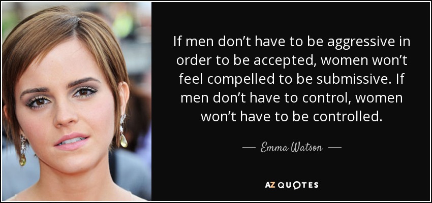 If men don’t have to be aggressive in order to be accepted, women won’t feel compelled to be submissive. If men don’t have to control, women won’t have to be controlled. - Emma Watson
