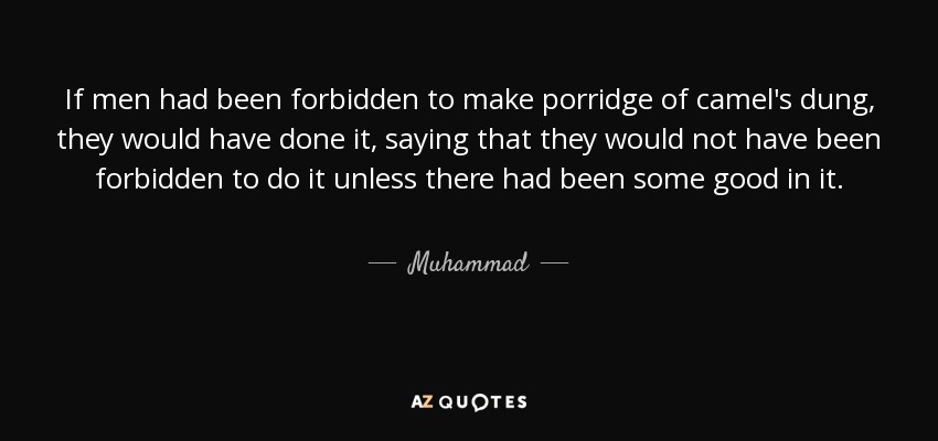 If men had been forbidden to make porridge of camel's dung, they would have done it, saying that they would not have been forbidden to do it unless there had been some good in it. - Muhammad