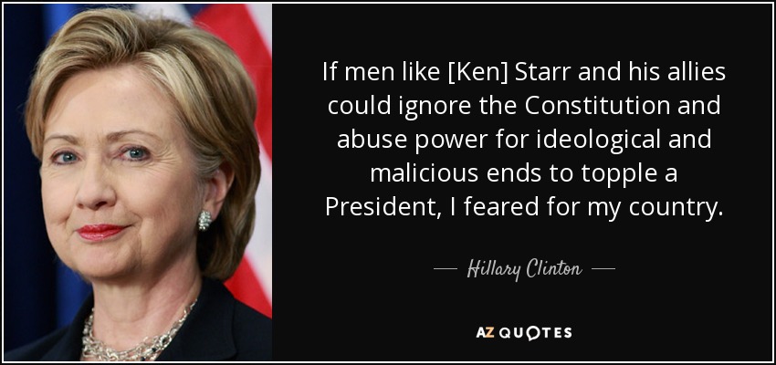 If men like [Ken] Starr and his allies could ignore the Constitution and abuse power for ideological and malicious ends to topple a President, I feared for my country. - Hillary Clinton