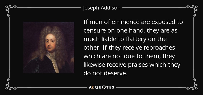 If men of eminence are exposed to censure on one hand, they are as much liable to flattery on the other. If they receive reproaches which are not due to them, they likewise receive praises which they do not deserve. - Joseph Addison