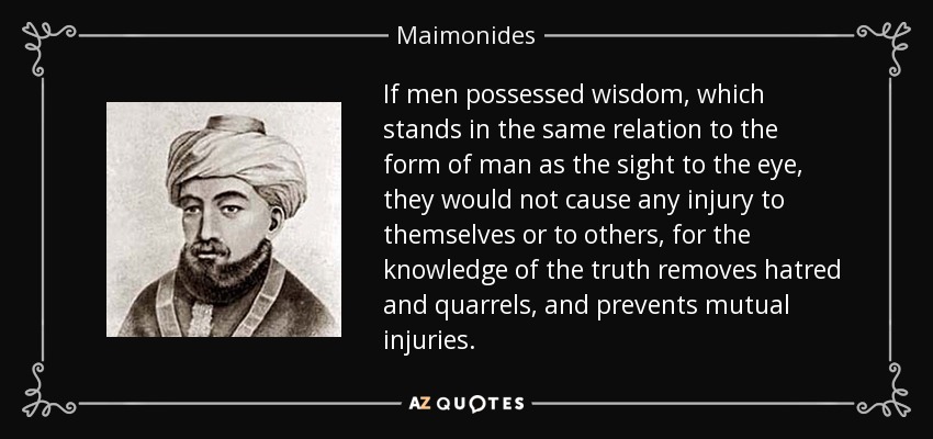 If men possessed wisdom, which stands in the same relation to the form of man as the sight to the eye, they would not cause any injury to themselves or to others, for the knowledge of the truth removes hatred and quarrels, and prevents mutual injuries. - Maimonides