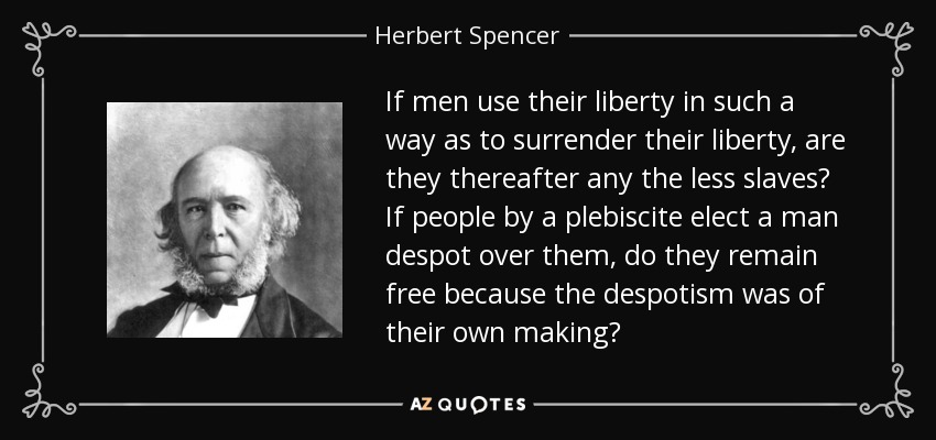 If men use their liberty in such a way as to surrender their liberty, are they thereafter any the less slaves? If people by a plebiscite elect a man despot over them, do they remain free because the despotism was of their own making? - Herbert Spencer