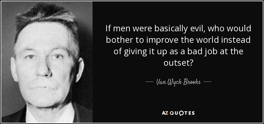 If men were basically evil, who would bother to improve the world instead of giving it up as a bad job at the outset? - Van Wyck Brooks
