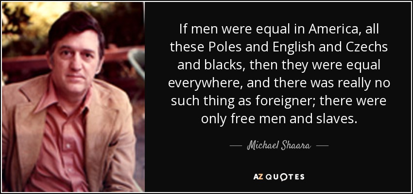 If men were equal in America, all these Poles and English and Czechs and blacks, then they were equal everywhere, and there was really no such thing as foreigner; there were only free men and slaves. - Michael Shaara