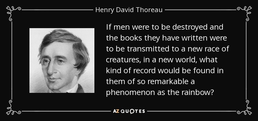If men were to be destroyed and the books they have written were to be transmitted to a new race of creatures, in a new world, what kind of record would be found in them of so remarkable a phenomenon as the rainbow? - Henry David Thoreau