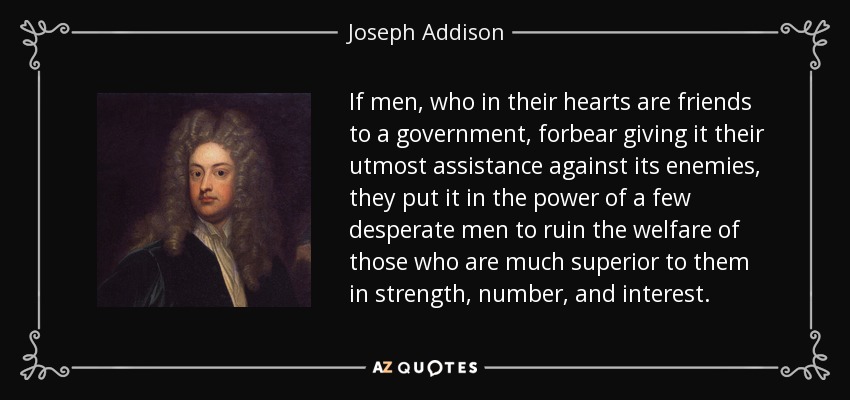 If men, who in their hearts are friends to a government, forbear giving it their utmost assistance against its enemies, they put it in the power of a few desperate men to ruin the welfare of those who are much superior to them in strength, number, and interest. - Joseph Addison
