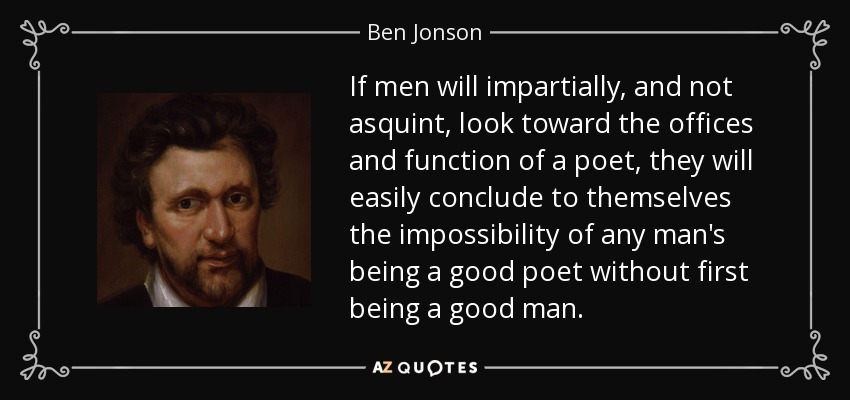 If men will impartially, and not asquint, look toward the offices and function of a poet, they will easily conclude to themselves the impossibility of any man's being a good poet without first being a good man. - Ben Jonson