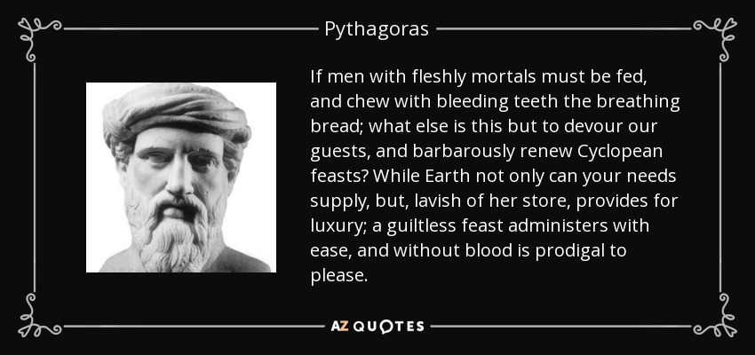 If men with fleshly mortals must be fed, and chew with bleeding teeth the breathing bread; what else is this but to devour our guests, and barbarously renew Cyclopean feasts? While Earth not only can your needs supply, but, lavish of her store, provides for luxury; a guiltless feast administers with ease, and without blood is prodigal to please. - Pythagoras