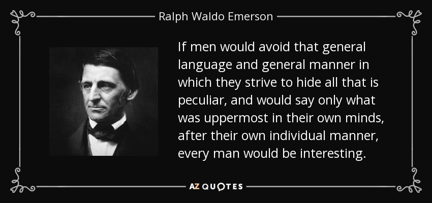 If men would avoid that general language and general manner in which they strive to hide all that is peculiar, and would say only what was uppermost in their own minds, after their own individual manner, every man would be interesting. - Ralph Waldo Emerson