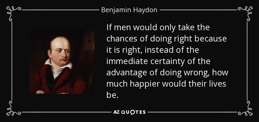 If men would only take the chances of doing right because it is right, instead of the immediate certainty of the advantage of doing wrong, how much happier would their lives be. - Benjamin Haydon
