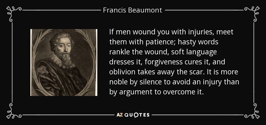 If men wound you with injuries, meet them with patience; hasty words rankle the wound, soft language dresses it, forgiveness cures it, and oblivion takes away the scar. It is more noble by silence to avoid an injury than by argument to overcome it. - Francis Beaumont